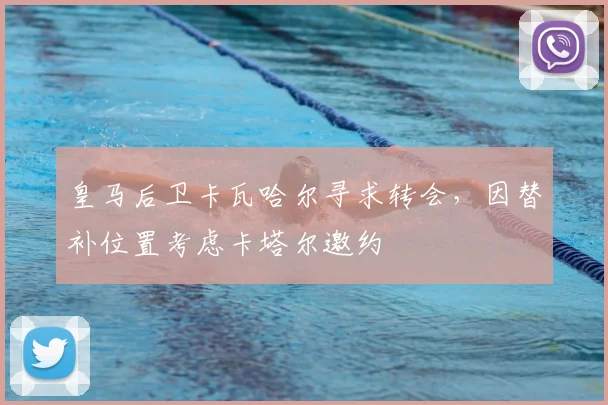 皇马后卫卡瓦哈尔寻求转会，因替补位置考虑卡塔尔邀约