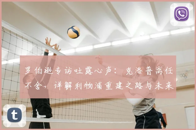 罗伯逊专访吐露心声：克洛普离任不舍，详解利物浦重建之路与未来挑战