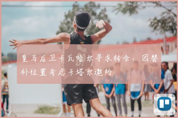 皇马后卫卡瓦哈尔寻求转会，因替补位置考虑卡塔尔邀约
