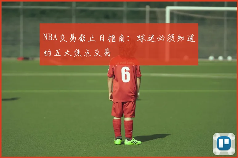 NBA交易截止日指南:球迷必须知道的五大焦点交易