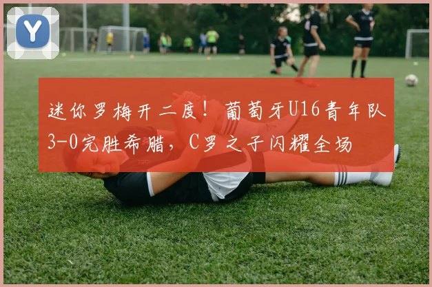 迷你罗梅开二度!葡萄牙U16青年队3-0完胜希腊,C罗之子闪耀全场