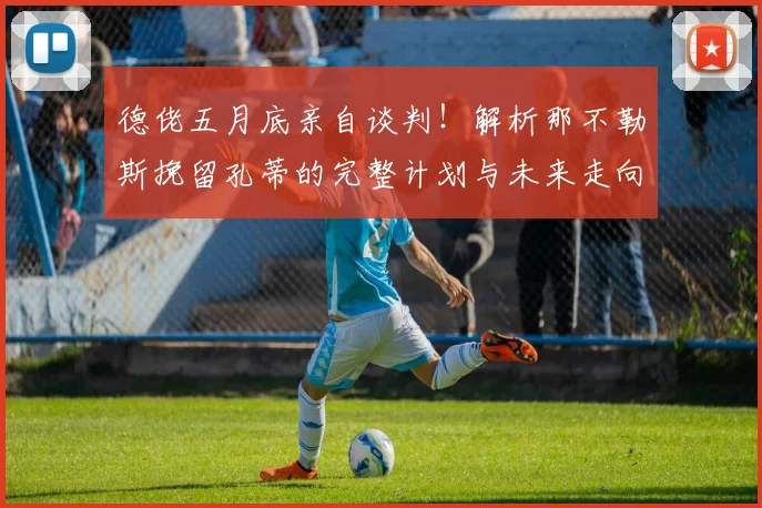 德佬五月底亲自谈判！解析那不勒斯挽留孔蒂的完整计划与未来走向
